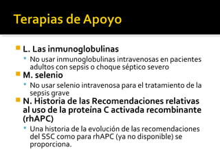  L. Las inmunoglobulinas
   No usar inmunoglobulinas intravenosas en pacientes
    adultos con sepsis o choque séptico severo
 M. selenio
   No usar selenio intravenosa para el tratamiento de la
    sepsis grave
 N. Historia de las Recomendaciones relativas
  al uso de la proteína C activada recombinante
  (rhAPC)
   Una historia de la evolución de las recomendaciones
    del SSC como para rhAPC (ya no disponible) se
    proporciona.
 