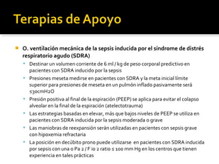    O. ventilación mecánica de la sepsis inducida por el síndrome de distrés
    respiratorio agudo (SDRA)
     Destinar un volumen corriente de 6 ml / kg de peso corporal predictivo en
        pacientes con SDRA inducido por la sepsis
       Presiones meseta medirse en pacientes con SDRA y la meta inicial límite
        superior para presiones de meseta en un pulmón inflado pasivamente será
        ≤30cmH2O
       Presión positiva al final de la espiración (PEEP) se aplica para evitar el colapso
        alveolar en la final de la espiración (atelectotrauma)
       Las estrategias basadas en elevar, más que bajos niveles de PEEP se utiliza en
        pacientes con SDRA inducida por la sepsis moderada o grave
       Las maniobras de reexpansión serán utilizadas en pacientes con sepsis grave
        con hipoxemia refractaria
       La posición en decúbito prono puede utilizarse en pacientes con SDRA inducida
        por sepsis con una o Pa 2 / F io 2 ratio ≤ 100 mm Hg en los centros que tienen
        experiencia en tales prácticas
 