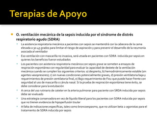    O. ventilación mecánica de la sepsis inducida por el síndrome de distrés
    respiratorio agudo (SDRA)
       La asistencia respiratoria mecánica a pacientes con sepsis se mantendrá con la cabecera de la cama
        elevada a 30-45 grados para limitar el riesgo de aspiración y para prevenir el desarrollo de la neumonía
        asociada al ventilador
       Eso ventilación con mascarilla no invasiva, será utsada en pacientes con SDRA inducida por sepsis en
        quienes los beneficios fueron estudiados
       Los pacientes con asistencia respiratoria mecánica con sepsis grave se someten a ensayos de
        respiración espontánea con regularidad para evaluar la capacidad de destete de la ventilación
        mecánica cuando se cumplen los siguientes criterios: a) despierto, b) hemodinámicamente estable (sin
        agentes vasopresores); c) sin nuevas condiciones potencialmente graves, d) presión ventilatoria baja y
        requerimientos de presión ventilatoria final, e) Bajo requerimiento de Fio2 que puede hacer frente con
        seguridad al uso de mascarilla o cánula nasal. Si la prueba de respiración espontánea tiene éxito, se
        debe considerar para la extubación
       A cerca del uso rutinario de cateter en la arteria pulmonar para paciente con SRDA inducida por sepsis
        debe ser evaluado
       Una estrategia conservadora en vez de líquido liberal para los pacientes con SDRA inducida por sepsis
        que no tiienen evidencia de hipoperfusión tisular
       A falta de indicaciones específicas, tales como broncoespasmo, que no utilizan beta 2-agonistas para el
        tratamiento de SDRA inducida por sepsis
 