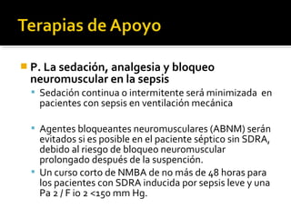  P. La sedación, analgesia y bloqueo
 neuromuscular en la sepsis
   Sedación continua o intermitente será minimizada en
    pacientes con sepsis en ventilación mecánica

   Agentes bloqueantes neuromusculares (ABNM) serán
    evitados si es posible en el paciente séptico sin SDRA,
    debido al riesgo de bloqueo neuromuscular
    prolongado después de la suspención.
   Un curso corto de NMBA de no más de 48 horas para
    los pacientes con SDRA inducida por sepsis leve y una
    Pa 2 / F io 2 <150 mm Hg.
 
