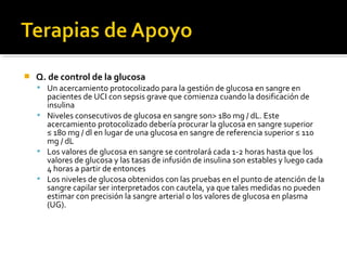    Q. de control de la glucosa
     Un acercamiento protocolizado para la gestión de glucosa en sangre en
      pacientes de UCI con sepsis grave que comienza cuando la dosificación de
      insulina
     Niveles consecutivos de glucosa en sangre son> 180 mg / dL. Este
      acercamiento protocolizado debería procurar la glucosa en sangre superior
      ≤ 180 mg / dl en lugar de una glucosa en sangre de referencia superior ≤ 110
      mg / dL
     Los valores de glucosa en sangre se controlará cada 1-2 horas hasta que los
      valores de glucosa y las tasas de infusión de insulina son estables y luego cada
      4 horas a partir de entonces
     Los niveles de glucosa obtenidos con las pruebas en el punto de atención de la
      sangre capilar ser interpretados con cautela, ya que tales medidas no pueden
      estimar con precisión la sangre arterial o los valores de glucosa en plasma
      (UG).
 