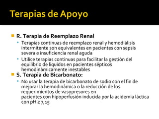    R. Terapia de Reemplazo Renal
     Terapias continuas de reemplazo renal y hemodiálisis
      intermitente son equivalentes en pacientes con sepsis
      severa e insuficiencia renal aguda
     Utilice terapias continuas para facilitar la gestión del
      equilibrio de líquidos en pacientes sépticos
      hemodinámicamente inestables
   S. Terapia de Bicarbonato:
     No usar la terapia de bicarbonato de sodio con el fin de
      mejorar la hemodinámica o la reducción de los
      requerimientos de vasopresores en
      pacientes con hipoperfusión inducida por la acidemia láctica
      con pH ≥ 7,15
 