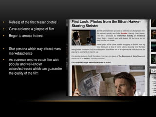 •   Release of the first ‘teaser photos’
•   Gave audience a glimpse of film
•   Began to arouse interest


•   Star persona which may attract mass
    market audience
•   As audience tend to watch film with
    popular and well-known
    actors/actresses which can guarantee
    the quality of the film
 
