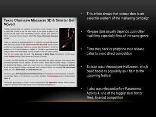 •   This article shows that release date is an
    essential element of the marketing campaign


•   Release date usually depends upon other
    rival films especially films of the same genre


•   Films may back or postpone their release
    dates to avoid direct competition


•   Sinister was released pre-Halloween, which
    could boost its popularity as it fit in to the
    upcoming festival


•   It also was released before Paranormal
    Activity 4, one of the biggest rival horror
    films, to avoid competition
 