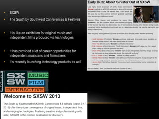 •   SXSW
•   The South by Southwest Conferences & Festivals


•   It is like an exhibition for original music and
    independent films produced via technologies


•   It has provided a lot of career opportunities for
    independent musicians and filmmakers
•   It’s recently launching technology products as well
 