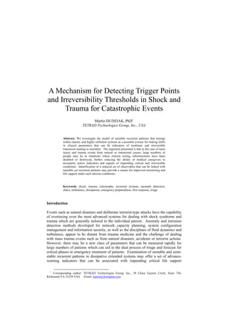 A Mechanism for Detecting Trigger Points
and Irreversibility Thresholds in Shock and
      Trauma for Catastrophic Events
                                Martin DUDZIAK, PhD1
                           TETRAD Technologies Group, Inc., USA


           Abstract. We investigate the model of unstable recurrent patterns that emerge
           within chaotic and highly turbulent systems as a possible avenue for linking shifts
           in clinical parameters that can be indicators of nonlinear and irreversible
           transitions leading to mortality. The argument presented is that in the case of mass
           injury and trauma events from natural or intentional causes, large numbers of
           people may be in situations where clinical testing infrastructures have been
           disabled or destroyed, further reducing the ability of medical caregivers to
           accurately notice indicators and signals of impending critical and irreversible
           conditions. Identification of a reduced set of observables that can be linked with
           unstable yet recurrent patterns may provide a means for improved monitoring and
           life support under such adverse conditions.



           Keywords. shock, trauma, catastrophe, recurrent systems, anomaly detection,
           chaos, turbulence, dissipation, emergency preparedness, first response, triage



Introduction

Events such as natural disasters and deliberate terrorist-type attacks have the capability
of overtaxing even the most advanced systems for dealing with shock syndrome and
trauma which are generally tailored to the individual patient. Anomaly and intrusion
detection methods developed for network capacity planning, system configuration
management and information security, as well as the disciplines of fluid dynamics and
turbulence, appear to be distant from trauma medicine and the challenge of dealing
with mass trauma events such as from natural disasters, accidents or terrorist actions.
However, there may be a new class of parameters that can be measured rapidly for
large numbers of patients which can aid in the dual process of triage and forecast for
critical phases in emergency treatment of patients. Examination of unstable and semi-
stable recurrent patterns in dissipative extended systems may offer a set of advance-
warning indicators that can be associated with impending critical life support

  1
    Corresponding author: TETRAD Technologies Group, Inc., 28 Chase Gayton Circle, Suite 736,
Richmond VA 23238 USA Email: martin@forteplan.com
 