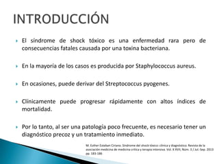  El síndrome de shock tóxico es una enfermedad rara pero de
consecuencias fatales causada por una toxina bacteriana.
 En la mayoría de los casos es producida por Staphylococcus aureus.
 En ocasiones, puede derivar del Streptococcus pyogenes.
 Clínicamente puede progresar rápidamente con altos índices de
mortalidad.
 Por lo tanto, al ser una patología poco frecuente, es necesario tener un
diagnóstico precoz y un tratamiento inmediato.
M. Esther Esteban Ciriano. Síndrome del shock tóxico: clínica y diagnóstico. Revista de la
asociación medicina de medicina critica y terapia intensiva. Vol. X XVII, Núm. 3 / Jul.-Sep. 2013
pp. 183-186
 