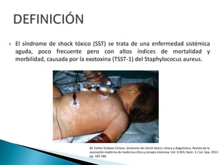  El síndrome de shock tóxico (SST) se trata de una enfermedad sistémica
aguda, poco frecuente pero con altos índices de mortalidad y
morbilidad, causada por la exotoxina (TSST-1) del Staphylococus aureus.
M. Esther Esteban Ciriano. Síndrome del shock tóxico: clínica y diagnóstico. Revista de la
asociación medicina de medicina critica y terapia intensiva. Vol. X XVII, Núm. 3 / Jul.-Sep. 2013
pp. 183-186
 