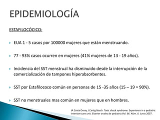 ESTAFILOCÓCICO:
 EUA 1 - 5 casos por 100000 mujeres que están menstruando.
 77 - 93% casos ocurren en mujeres (41% mujeres de 13 - 19 años).
 Incidencia del SST menstrual ha disminuido desde la interrupción de la
comercialización de tampones hiperabsorbentes.
 SST por Estafilococo común en personas de 15 -35 años (15 – 19 = 90%).
 SST no menstruales mas común en mujeres que en hombres.
JA Costa Orvay, J Caritg Bosch. Toxic shock syndrome: Experience in a pediatric
intensive care unit. Elsevier anales de pediatria Vol. 66. Núm. 6. Junio 2007.
 
