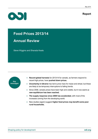 Report
Food Prices 2013/14
Annual Review
Steve Wiggins and Sharada Keats
• Record global harvests for 2013/14 for cereals, as farmers respond to
recent high prices, have pushed down prices.
• Uncertainty in Ukraine has led to price rises for maize and wheat, but these
are likely to be temporary interruptions to falling trends.
• Since 2008, cereals prices have been high and volatile, but it now seems a
new equilibrium has been reached.
• The supply response since 2008 has accelerated, with most of the
increases coming from the developing world.
• New studies (again) suggest higher food prices may benefit some poor
rural households.
May 2014
Shaping policy for development odi.org
 