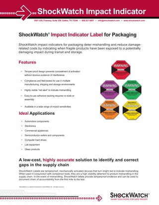 5501 LBJ Freeway, Suite 350, Dallas, TX 75240 • 800.527.9497 • info@shockwatch.com • www.shockwatch.com
ShockWatch Impact Indicator
ShockWatch impact indicators for packaging deter mishandling and reduce damage-
related costs by indicating when fragile products have been exposed to a potentially
damaging impact during transit and storage.
Features
• Tamper-proof design prevents concealment of activation
without obvious evidence of interference
• Compliance and ﬁeld tested for use in multiple
manufacturing, shipping and storage environments
• Highly visible “red alert” to indicate mishandling
• Easy-to-use adhesive backing requires no tools or
assembly
• Available in a wide range of impact sensitivities
A low-cost, highly accurate solution to identify and correct
gaps in the supply chain
ShockWatch Labels are tamperproof, mechanically activated devices that turn bright red to indicate mishandling.
When used in conjunction with companion tools, they are a high visibility deterrent to product mishandling in the
supply chain. In the event of mishandling, ShockWatch labels provide tamperproof evidence and can be used to
document chain of accountability from the ﬁrst mile to the last.
Ideal Applications
• Automotive components
• Electronics
• Commercial appliances
• Semiconductor wafers and components
• Computer hard drives
• Lab equipment
• Glass products
ShockWatch®
Impact Indicator Label for Packaging
ShockWatch is a registered trademark of ShockWatch, Inc. All rights reserved.
 