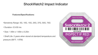 ShockWatch2 Impact Indicator
Features/Specifications:
•Sensitivity Range- 5G, 10G, 15G, 25G, 37G, 50G, 75G
• Duration- 0.5-50 ms
• Size- 1.69in x 1.69in x 0.25in
• Shelf Life- 2 years when stored at standard temperature and
pressure (68°F, 1 ATM)
 