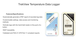 TrekView Temperature Data Logger
Features/Specifications:
•Automatically generate a PDF report of recorded tag data
•Customizable settings, data access and monitoring
methods
•Activate tags with the hand-held reader or the push of a
button
•NIST traceability
•Validated and FDA 21 CFR Part 11 compliant reports
 