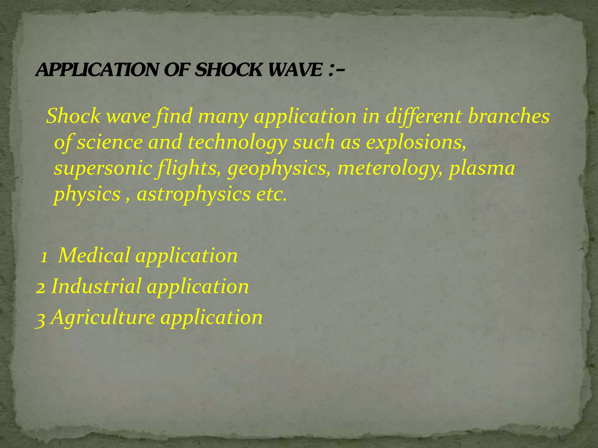 Shock wave find many application in different branches
of science and technology such as explosions,
supersonic flights, geophysics, meterology, plasma
physics , astrophysics etc.
1 Medical application
2 Industrial application
3 Agriculture application
 