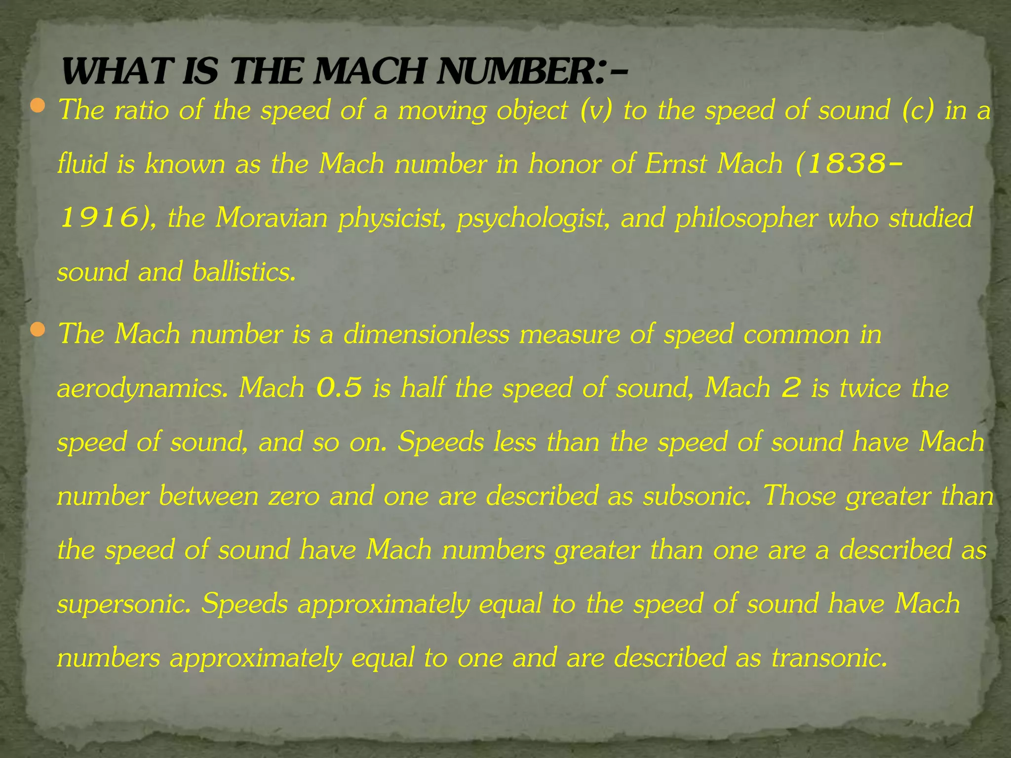  The ratio of the speed of a moving object (v) to the speed of sound (c) in a
fluid is known as the Mach number in honor of Ernst Mach (1838-
1916), the Moravian physicist, psychologist, and philosopher who studied
sound and ballistics.
 The Mach number is a dimensionless measure of speed common in
aerodynamics. Mach 0.5 is half the speed of sound, Mach 2 is twice the
speed of sound, and so on. Speeds less than the speed of sound have Mach
number between zero and one are described as subsonic. Those greater than
the speed of sound have Mach numbers greater than one are a described as
supersonic. Speeds approximately equal to the speed of sound have Mach
numbers approximately equal to one and are described as transonic.
 