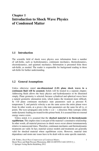 Chapter 1
Introduction to Shock Wave Physics
of Condensed Matter
1.1 Introduction
The scientific field of shock wave physics uses information from a number
of sub-fields, such as hydrodynamics, continuum mechanics, thermodynamics,
electrodynamics, and quantum mechanics. Information is presented from these
sub-fields, as needed. The reader is responsible for background reading in these
sub-fields for further understanding.
1.2 General Assumptions
Unless otherwise stated one-dimensional (1-D) plane shock waves in a
continuum fluid will be assumed. Solids will be treated in a separate chapter.
Addressing fluids allows the basic physics and hydrodynamics to be illustrated
simply. Plane geometry is selected, because cylindrical and spherical waves have
a natural geometric attenuation term, which makes the treatment more difficult.
In 1-D plane continuum mechanics state parameters such as pressure P,
temperature T, and particle velocity u are the same across the entire planar wave
front. In other words, at a given x the state parameters are the same for all (y, z)
points. The wave propagates only in the + x or x direction. Only isotropic solids
under dynamic loading are treated in this primer book. It is assumed that no external
energy source exists.
Unless noted, it is assumed that the shocked material is in thermodynamic
equilibrium. This implies time is not part of the material’s constitutive relationship.
In other words, all material processes in shock waves occur almost instantaneously
relative to nanosecond times. Therefore, continuum mechanics and thermodynamic
treatments are valid. In fact, material science models and treatments are generally
valid for shocked material where equilibrium exists. However, material time
dependence and strain rate issues have to be dealt with in some specific materials.
J.W. Forbes, Shock Wave Compression of Condensed Matter,
Shock Wave and High Pressure Phenomena, DOI 10.1007/978-3-642-32535-9_1,
# Springer-Verlag Berlin Heidelberg 2012
1
 