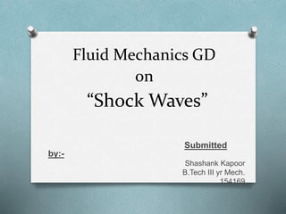 “Shock Waves”
Submitted
by:-
Shashank Kapoor
B.Tech III yr Mech.
154169
Fluid Mechanics GD
on
 