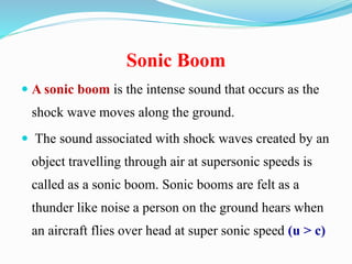 Sonic Boom
 A sonic boom is the intense sound that occurs as the
shock wave moves along the ground.
 The sound associated with shock waves created by an
object travelling through air at supersonic speeds is
called as a sonic boom. Sonic booms are felt as a
thunder like noise a person on the ground hears when
an aircraft flies over head at super sonic speed (u > c)
 