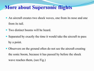 More about Supersonic flights
 An aircraft creates two shock waves, one from its nose and one
from its tail.
 Two distinct booms will be heard.
 Separated by exactly the time it would take the aircraft to pass
by a point.
 Observers on the ground often do not see the aircraft creating
the sonic boom, because it has passed by before the shock
wave reaches them, (see Fig.)
 