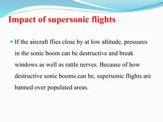 Impact of supersonic flights
 If the aircraft flies close by at low altitude, pressures
in the sonic boom can be destructive and break
windows as well as rattle nerves. Because of how
destructive sonic booms can be, supersonic flights are
banned over populated areas.
 