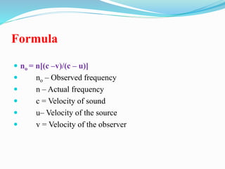 Formula
 no = n[(c –v)/(c – u)]
 no – Observed frequency
 n – Actual frequency
 c = Velocity of sound
 u– Velocity of the source
 v = Velocity of the observer
 