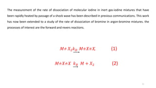 The measurement of the rate of dissociation of molecular iodine in inert gas-iodine mixtures that have
been rapidly heated by passage of a shock wave has been described in previous communications. This work
has now been extended to a study of the rate of dissociation of bromine in argon-bromine mixtures. the
processes of interest are the forward and revers reactions.
M+ 𝑋2 𝑘 𝐷 M+X+X, (1)
M+X+X 𝑘 𝑅 𝑀 + 𝑋2 (2)
11
 