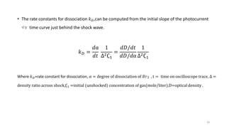 16
• The rate constants for dissociation 𝑘 𝐷,can be computed from the initial slope of the photocurrent
vs time curve just behind the shock wave.
𝑘 𝐷 =
𝑑α
𝑑𝑡
1
∆2∁1
=
𝑑𝐷/𝑑𝑡
𝑑𝐷/𝑑α
1
∆2∁1
Where 𝑘 𝐷=rate constant for dissociation, α = degree of dissociation of 𝐵𝑟2 , t = time on oscilloscope trace, ∆ =
density ratio across shock,∁1 =initial (unshocked) concentration of gas(mole/liter),D=optical density .
 