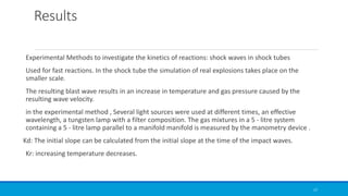 Results
Experimental Methods to investigate the kinetics of reactions: shock waves in shock tubes
Used for fast reactions. In the shock tube the simulation of real explosions takes place on the
smaller scale.
The resulting blast wave results in an increase in temperature and gas pressure caused by the
resulting wave velocity.
in the experimental method , Several light sources were used at different times, an effective
wavelength, a tungsten lamp with a filter composition. The gas mixtures in a 5 - litre system
containing a 5 - litre lamp parallel to a manifold manifold is measured by the manometry device .
Kd: The initial slope can be calculated from the initial slope at the time of the impact waves.
Kr: increasing temperature decreases.
17
 