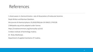References
1.shock waves in chemical kinetics .rate of dissociation of molecular bromine.
Doyle Britton and Norman Davidson.
the journal of chemical physics 25,810(1956);doi:10.1063/1.1743128.
2.Wikipedia.org article,adapted under license.
https://creativecommons.org/license/by-sa/3.0/
3.Indian institute of technology madras.
Dr .Rinku Mukherjee .
Department of applied mechanics IIT madras.
18
 