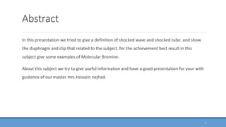 Abstract
In this presentation we tried to give a definition of shocked wave and shocked tube. and show
the diaphragm and clip that related to the subject. for the achievement best result in this
subject give some examples of Molecular Bromine.
About this subject we try to give useful information and have a good presentation for your with
guidance of our master mrs Hossein nejhad.
4
 