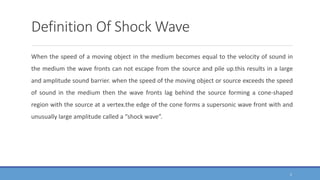Definition Of Shock Wave
When the speed of a moving object in the medium becomes equal to the velocity of sound in
the medium the wave fronts can not escape from the source and pile up.this results in a large
and amplitude sound barrier. when the speed of the moving object or source exceeds the speed
of sound in the medium then the wave fronts lag behind the source forming a cone-shaped
region with the source at a vertex.the edge of the cone forms a supersonic wave front with and
unusually large amplitude called a “shock wave”.
5
 