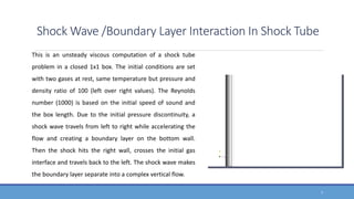 Shock Wave /Boundary Layer Interaction In Shock Tube
This is an unsteady viscous computation of a shock tube
problem in a closed 1x1 box. The initial conditions are set
with two gases at rest, same temperature but pressure and
density ratio of 100 (left over right values). The Reynolds
number (1000) is based on the initial speed of sound and
the box length. Due to the initial pressure discontinuity, a
shock wave travels from left to right while accelerating the
flow and creating a boundary layer on the bottom wall.
Then the shock hits the right wall, crosses the initial gas
interface and travels back to the left. The shock wave makes
the boundary layer separate into a complex vertical flow.
7
 