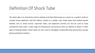 Definition Of Shock Tube
The shock tube is an instrument used to replicate and direct blast waves at a sensor or a model in order to
simulate actual explosions and their effects, usually on a smaller scale. Shock tubes (and related impulse
facilities such as shock tunnels, expansion tubes, and expansion tunnels) can also be used to study
aerodynamic flow under a wide range of temperatures and pressures that are difficult to obtain in other
types of testing facilities. Shock tubes are also used to investigate compressible flow phenomena and gas
phase combustion reactions .
8
 