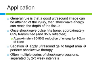 Application
 General rule is that a good ultrasound image can
be attained of the injury, then shockwave energy
can reach the depth of the tissue
 Once shockwave pulse hits bone, approximately
65% transmitted (and 35% reflected)
 Approximately 80-90% reduction of energy by 1-2cm
of bone
 Sedation  apply ultrasound gel to target area 
perform shockwave therapy
 Often multiple series of shockwave sessions,
separated by 2-3 week intervals
 