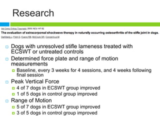 Research
 Dogs with unresolved stifle lameness treated with
ECSWT or untreated controls
 Determined force plate and range of motion
measurements
 Baseline, every 3 weeks for 4 sessions, and 4 weeks following
final session
 Peak Vertical Force
 4 of 7 dogs in ECSWT group improved
 1 of 5 dogs in control group improved
 Range of Motion
 5 of 7 dogs in ECSWT group improved
 3 of 5 dogs in control group improved
 