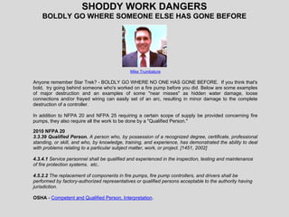 SHODDY WORK DANGERS
BOLDLY GO WHERE SOMEONE ELSE HAS GONE BEFORE
Mike Trumbature
Anyone remember Star Trek? - BOLDLY GO WHERE NO ONE HAS GONE BEFORE. If you think that's
bold, try going behind someone who's worked on a fire pump before you did. Below are some examples
of major destruction and an examples of some "near misses" as hidden water damage, loose
connections and/or frayed wiring can easily set of an arc, resulting in minor damage to the complete
destruction of a controller.
In addition to NFPA 20 and NFPA 25 requiring a certain scope of supply be provided concerning fire
pumps, they also require all the work to be done by a "Qualified Person."
2010 NFPA 20
3.3.39 Qualified Person. A person who, by possession of a recognized degree, certificate, professional
standing, or skill, and who, by knowledge, training, and experience, has demonstrated the ability to deal
with problems relating to a particular subject matter, work, or project. [1451, 2002]
4.3.4.1 Service personnel shall be qualified and experienced in the inspection, testing and maintenance
of fire protection systems. etc..
4.5.2.2 The replacement of components in fire pumps, fire pump controllers, and drivers shall be
performed by factory-authorized representatives or qualified persons acceptable to the authority having
jurisdiction.
OSHA - Competent and Qualified Person, Interpretation.
 