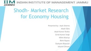 Shodh- Market Research
for Economy Housing
Presented by:- Arpit Sharma
Akash Ojha
Akash Kumar Shukla
Girish Kumar Singh
Nikhil Khariya
Rohit Rupani
Dushyant Bhauryal
Utkarsh Shivam
 