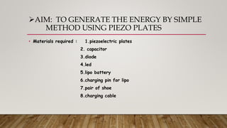 AIM: TO GENERATE THE ENERGY BY SIMPLE
METHOD USING PIEZO PLATES
• Materials required : 1.piezoelectric plates
2. capacitor
3.diode
4.led
5.lipo battery
6.charging pin for lipo
7.pair of shoe
8.charging cable
 