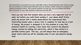 • Have you ever had that moment when you had a very important text to
send, but before you could finish sending it, your phone died? Pretty
much any person with a mobile phone/device has experienced that
frustrating moment when a device fails to complete its task due to a lack
of energy. My project is designed to fix this problem in a way that
promotes health by creating a shoe insole that converts the physical
energy created by walking into electricity, which is then stored in a
portable battery pack. This way, you will always have an emergency
power source (and you will be renewing some of your own physical energy
too)!
Piezoelectricity was present ever since mid-18th century. Piezoelectricity is the electric charge
that accumulates in certain solid materials (such as crystals, certain ceramics in response to
applied mechanical stress. This sounds familiar! Yes they do, you can actually find those
piezo elements in your old/ outdated earphones from the 90's.
 