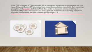 Using CNC technology APC International is able to manufacture piezoelectric ceramic elements in a wide
range of shapes and sizes. APC International most frequently manufactures piezoelectric discs, piezo rings,
piezo plates, and piezo tubes (cylinders). While these are the most common ceramic crystal shapes
manufactured by our machine shop, we also have a great deal of experience manufacturing hemispheres,
trapezoids, concave lenses, and other customer specified shapes.(APC)
 