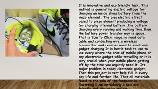 It is innovative and eco friendly task. This
method is generating electric voltage for
charging an inside shoes battery from the
piezo element. The pieo electric effect
based to piezo element producing a voltage
for charging internal battery .the battery
charging every running and walking time.then
the battery power transfer way is space.
That is 2cm to 25cm range.no need data
cable and conducting wire.a wireless
transmitter and receiver used to electronic
gadget charging It is hectic task to use to
use every where the shoe of mobile phone or
any electronic gadget while travelling or it is
very crucial when your mobile phone getting
off by the time you urgently need it. Its
major problem in today electronic gadget.
Then this project is very help full in every
day life and further life. That all materials
fixed to the sole of the footwear is
illustrting I am introducing a new eco
 
