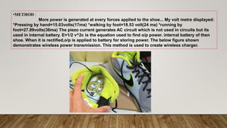•METHOD :
More power is generated at every forces applied to the shoe... My volt metre displayed:
*Pressing by hand=15.03volts(17ma) *walking by foot=18.53 volt(24 ma) *running by
foot=27.89volts(36ma) The piezo current generates AC circuit which is not used in circuits but its
used in internal battery. E=1/2 v^2c is the equation used to find o/p power. internal battery of then
shoe. When it is rectified,o/p is applied to battery for storing power. The below figure shown
demonstrates wireless power transmission. This method is used to create wireless charger.
 