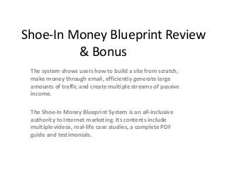 Shoe-In Money Blueprint Review
         & Bonus
 The system shows users how to build a site from scratch,
 make money through email, efficiently generate large
 amounts of traffic and create multiple streams of passive
 income.

 The Shoe-In Money Blueprint System is an all-inclusive
 authority to Internet marketing. Its contents include
 multiple videos, real-life case studies, a complete PDF
 guide and testimonials.
 