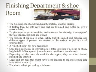 Finishing Department & shoe
Room
• The finishing of a shoe depends on the material used for making
• If leather then the sole edge and heel are trimmed and buffed to give a
smooth finish.
• To give them an attractive finish and to ensure that the edge is waterproof,
they are stained, polished and waxed.
• The bottom of the sole is often lightly buffed, stained and polished and
different types of patterns are marked on the surface to give it a craft
finished look
• A "finished shoe" has now been made.
• Shoe room operation: an internal sock is fitted into shoe which can be of any
length- full, half or quarter (manufacturers details or a brand name)
• Depending on the materials used for the uppers, they are then cleaned,
polished and sprayed.
• Laces and any tags that might have to be attached to the shoes (shoe care
instructions attached)
• The shoes, at last, get packaged in boxes
 