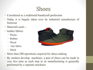 Shoes
• Considered as a traditional handicraft profession
• Today it is largely taken over by industrial manufacture of
footwear
• Materials used :-
• leather fabrics
• Plastic
• Rubber
• Wood
• Jute fabric
• Metal
• More than 200 operations required for shoes making
• By modern develop machines, a pair of shoes can be made in
very less time as each step in its manufacturing is generally
performed by a separate machines
 