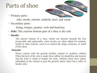 Parts of shoe
• Primary parts:
sole, insole, outsole, midsole, heel, and vamp
• Secondary parts:
lining, tongue, quarter, welt and backstay
• Sole: The exterior bottom part of a shoe is the sole
• Insole:
The interior bottom of a shoe, which sits directly beneath the foot
(removable and replaceable ,extra insoles are often added for comfort,
health or other reasons, such as to control the shape, moisture, or smell
of the shoe)
Outsole:
Direct contact with the ground (leather, natural or synthetic rubber)
Often the heel of the sole is made from rubber for durability and traction
and the front is made of leather for style, Athletic cleats have spikes
embedded in the outsole to grip the ground, dance shoes have softer or
harder soles
 