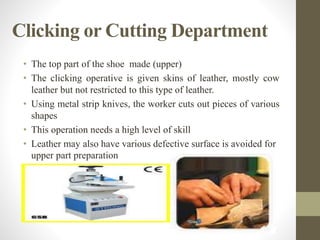Clicking or Cutting Department
• The top part of the shoe made (upper)
• The clicking operative is given skins of leather, mostly cow
leather but not restricted to this type of leather.
• Using metal strip knives, the worker cuts out pieces of various
shapes
• This operation needs a high level of skill
• Leather may also have various defective surface is avoided for
upper part preparation
 