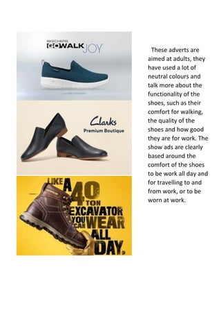 These adverts are
aimed at adults, they
have used a lot of
neutral colours and
talk more about the
functionality of the
shoes, such as their
comfort for walking,
the quality of the
shoes and how good
they are for work. The
show ads are clearly
based around the
comfort of the shoes
to be work all day and
for travelling to and
from work, or to be
worn at work.
 