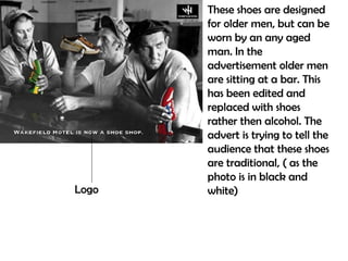 These shoes are designed
       for older men, but can be
       worn by an any aged
       man. In the
       advertisement older men
       are sitting at a bar. This
       has been edited and
       replaced with shoes
       rather then alcohol. The
       advert is trying to tell the
       audience that these shoes
       are traditional, ( as the
       photo is in black and
Logo   white)
 