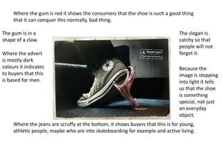 Where the gum is red it shows the consumers that the shoe is such a good thing
     that it can conquer this normally, bad thing.

The gum is in a                                                                The slogan is
shape of a claw.                                                               catchy so that
                                                                               people will not
Where the advert                                                               forget it.
is mostly dark
colours it indicates                                                           Because the
to buyers that this                                                            image is stepping
is based for men.                                                              into light it tells
                                                                               us that the shoe
                                                                               is something
                                                                               special, not just
                                                                               an everyday
                                                                               object.
     Where the jeans are scruffy at the bottom, it shows buyers that this is for young,
     athletic people, maybe who are into skateboarding for example and active living.
 